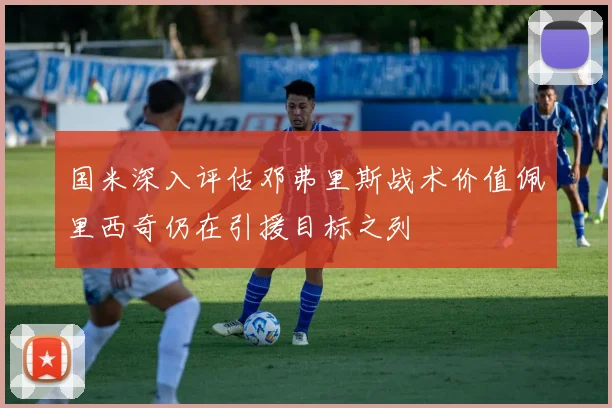 国米深入评估邓弗里斯战术价值佩里西奇仍在引援目标之列