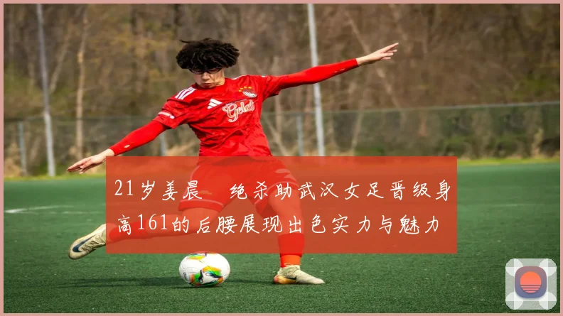 21岁姜晨璟绝杀助武汉女足晋级身高161的后腰展现出色实力与魅力