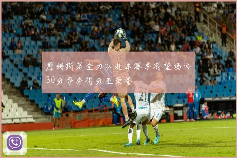 詹姆斯若全力以赴本赛季有望场均30分争夺得分王荣誉