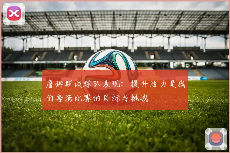 詹姆斯谈球队表现：提升活力是我们每场比赛的目标与挑战