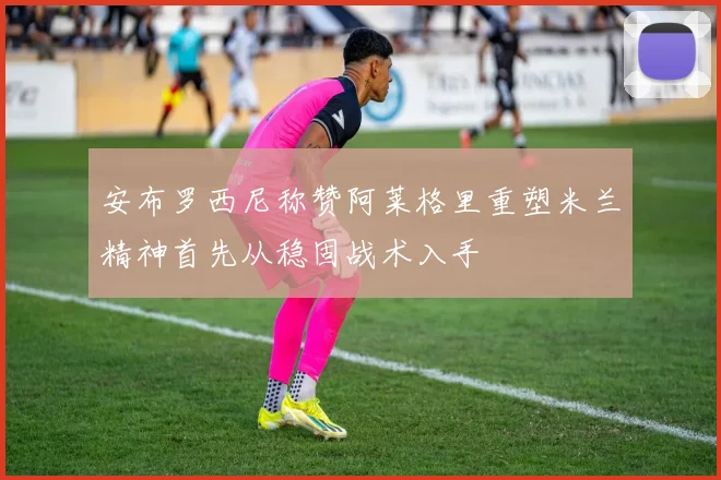安布罗西尼称赞阿莱格里重塑米兰精神首先从稳固战术入手
