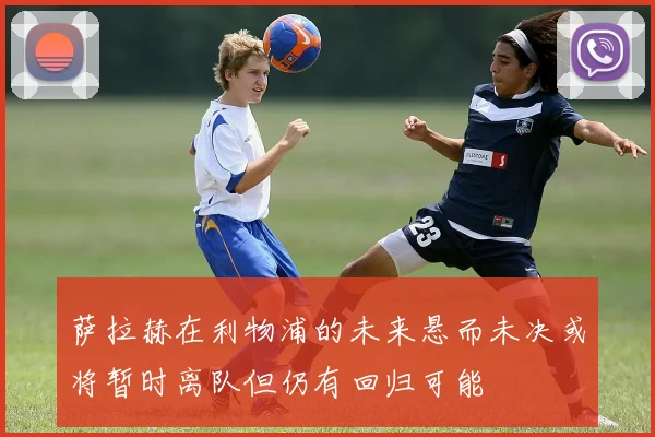 萨拉赫在利物浦的未来悬而未决或将暂时离队但仍有回归可能