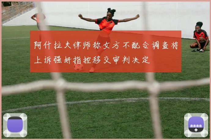 阿什拉夫律师称女方不配合调查将上诉强奸指控移交审判决定