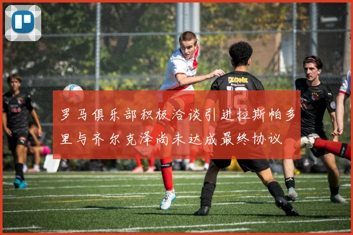 罗马俱乐部积极洽谈引进拉斯帕多里与齐尔克泽尚未达成最终协议