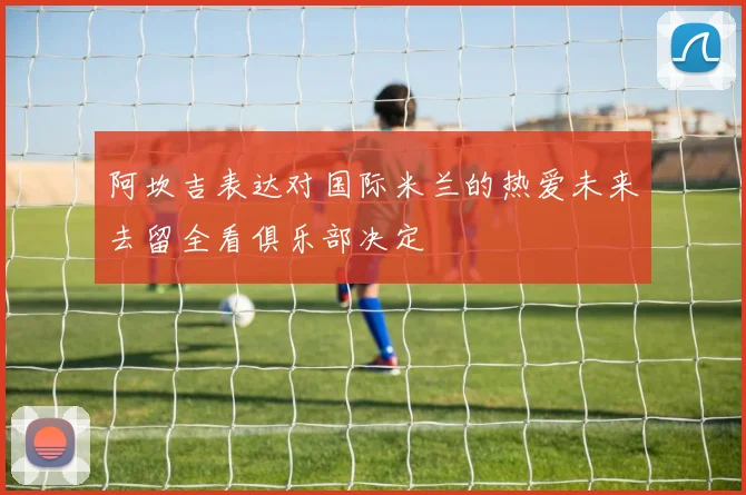阿坎吉表达对国际米兰的热爱未来去留全看俱乐部决定
