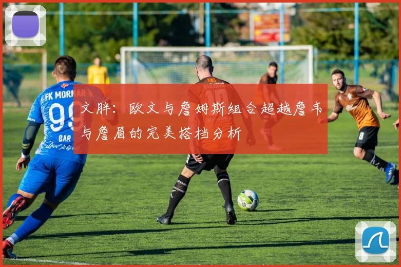 文胖：欧文与詹姆斯组合超越詹韦与詹眉的完美搭档分析