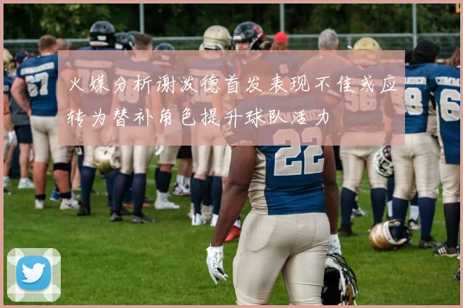 火媒分析谢泼德首发表现不佳或应转为替补角色提升球队活力