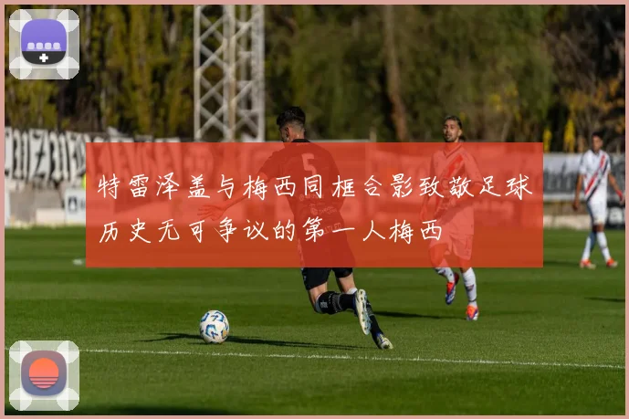 特雷泽盖与梅西同框合影致敬足球历史无可争议的第一人梅西