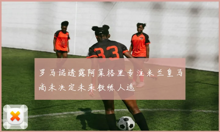 罗马诺透露阿莱格里专注米兰皇马尚未决定未来教练人选