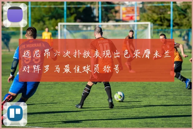 迈尼昂六次扑救表现出色荣膺米兰对阵罗马最佳球员称号