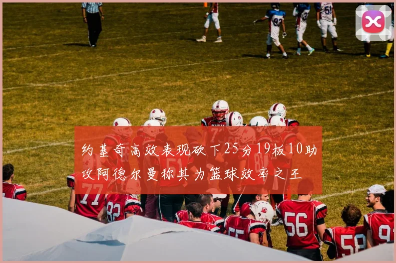 约基奇高效表现砍下25分19板10助攻阿德尔曼称其为篮球效率之王