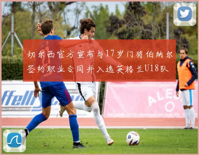切尔西官方宣布与17岁门将伯纳尔签约职业合同并入选英格兰U18队