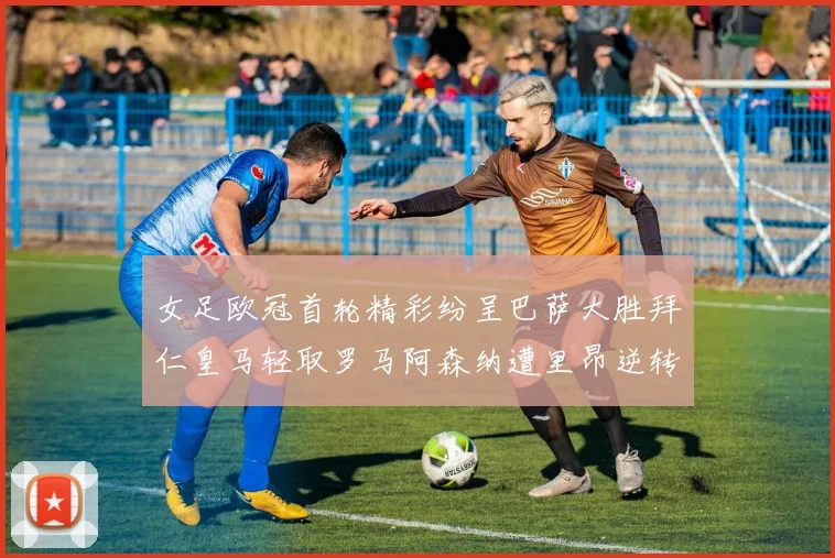 女足欧冠首轮精彩纷呈巴萨大胜拜仁皇马轻取罗马阿森纳遭里昂逆转
